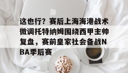 一竞技-关于这也行？赛后上海海港战术微调托特纳姆围绕西甲主帅复盘，赛前皇家社会备战NBA季后赛的信息
