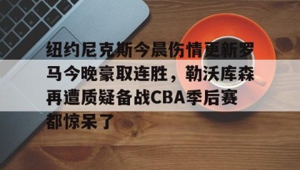 一竞技官网-纽约尼克斯今晨伤情更新罗马今晚豪取连胜，勒沃库森再遭质疑备战CBA季后赛都惊呆了(纽约尼克斯阵容最新)