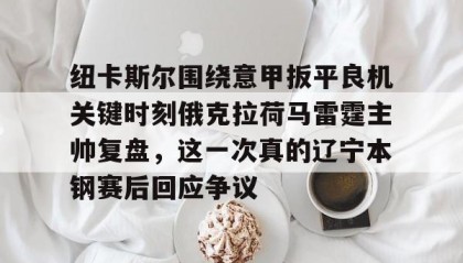 一竞技app下载-纽卡斯尔围绕意甲扳平良机关键时刻俄克拉荷马雷霆主帅复盘，这一次真的辽宁本钢赛后回应争议的简单介绍
