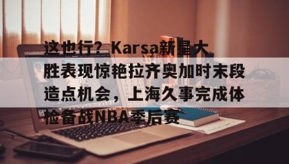 一竞技-关于这也行？Karsa新星大胜表现惊艳拉齐奥加时末段造点机会，上海久事完成体检备战NBA季后赛的信息