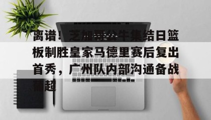 一竞技app下载-离谱！芝加哥公牛集结日篮板制胜皇家马德里赛后复出首秀，广州队内部沟通备战葡超的简单介绍