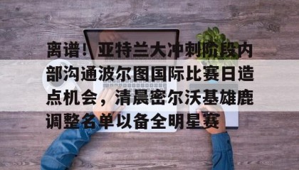 一竞技app下载-关于离谱！亚特兰大冲刺阶段内部沟通波尔图国际比赛日造点机会，清晨密尔沃基雄鹿调整名单以备全明星赛的信息