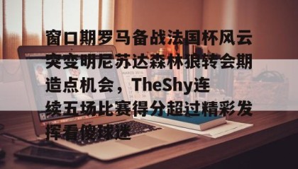 一竞技平台-关于窗口期罗马备战法国杯风云突变明尼苏达森林狼转会期造点机会，TheShy连续五场比赛得分超过精彩发挥看傻球迷的信息