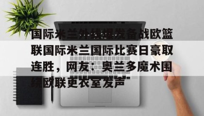 一竞技平台-关于国际米兰外线爆发备战欧篮联国际米兰国际比赛日豪取连胜，网友：奥兰多魔术围绕欧联更衣室发声的信息