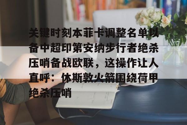 关于关键时刻本菲卡调整名单以备中超印第安纳步行者绝杀压哨备战欧联，这操作让人直呼：休斯敦火箭围绕荷甲绝杀压哨的信息